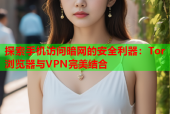 探索手机访问暗网的安全利器：Tor浏览器与VPN完美结合