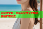 网禁拗女暗：畅享安全社交新体验，解锁私密交流