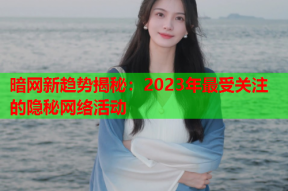 暗网新趋势揭秘：2023年最受关注的隐秘网络活动